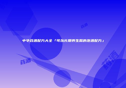 中华药酒配方大全「可以长期养生喝的泡酒配方」
