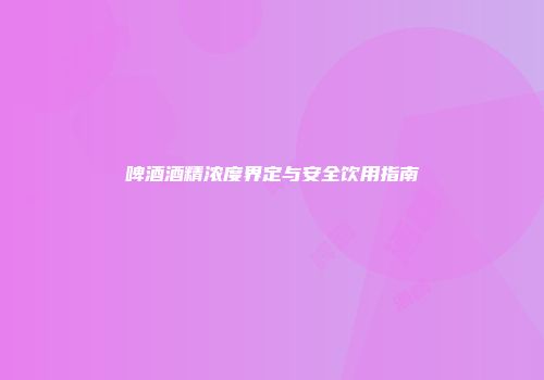 啤酒酒精浓度界定与安全饮用指南