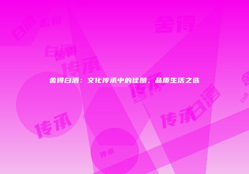 舍得白酒：文化传承中的佳酿，品质生活之选