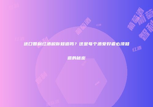 进口智利红酒税你知道吗？这是每个酒爱好者必须知道的秘密