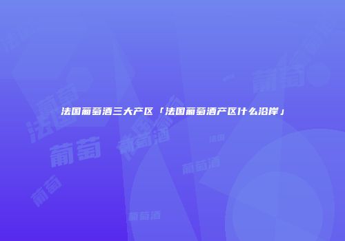 法国葡萄酒三大产区「法国葡萄酒产区什么沿岸」