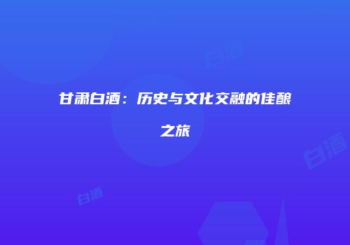 甘肃白酒：历史与文化交融的佳酿之旅