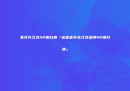 宜宾长江龙42度白酒「品鉴宜宾龙江龙品牌42度白酒」