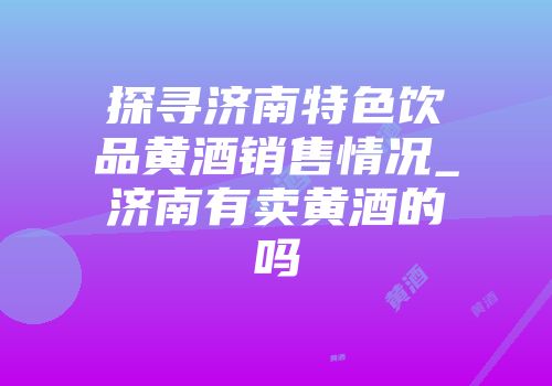 探寻济南特色饮品黄酒销售情况_济南有卖黄酒的吗