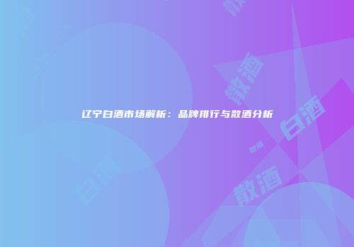 辽宁白酒市场解析：品牌排行与散酒分析