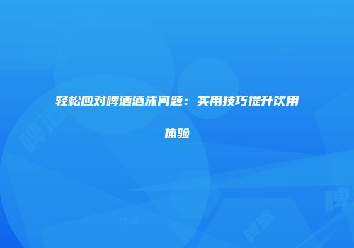 轻松应对啤酒酒沫问题：实用技巧提升饮用体验