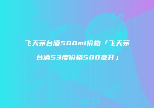 飞天茅台酒500ml价格「飞天茅台酒53度价格500毫升」