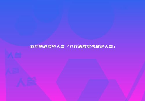 五斤酒泡多少人参「八斤酒放多少枸杞人参」