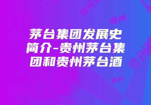 茅台集团发展史简介-贵州茅台集团和贵州茅台酒