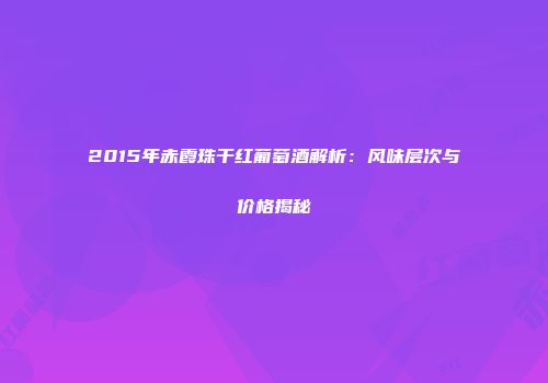 2015年赤霞珠干红葡萄酒解析：风味层次与价格揭秘
