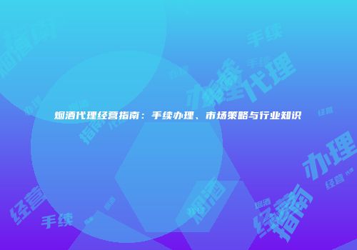 烟酒代理经营指南：手续办理、市场策略与行业知识