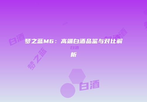 梦之蓝M6：高端白酒品鉴与对比解析