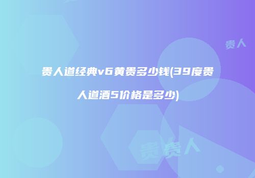 贵人道经典v6黄贵多少钱(39度贵人道酒5价格是多少)