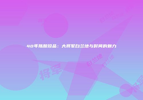 40年陈酿珍品：大将军白兰地与时间的魅力