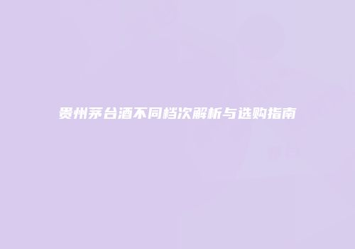 贵州茅台酒不同档次解析与选购指南
