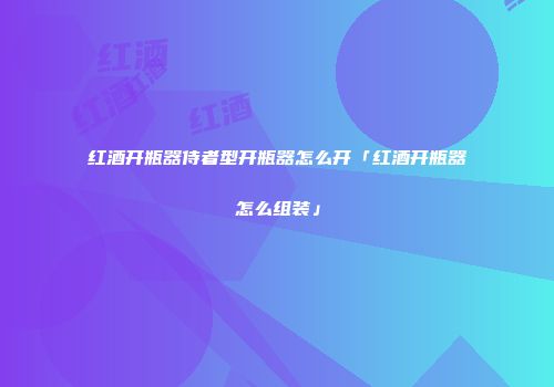 红酒开瓶器侍者型开瓶器怎么开「红酒开瓶器怎么组装」
