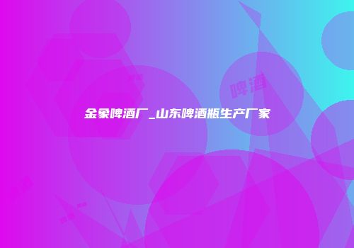 金象啤酒厂_山东啤酒瓶生产厂家