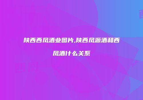 陕西西凤酒业图片,陕西凤源酒和西凤酒什么关系