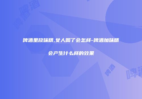 啤酒里放味精,女人喝了会怎样-啤酒加味精会产生什么样的效果