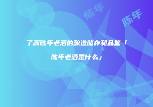 了解陈年老酒的酿造储存和品鉴「陈年老酒是什么」