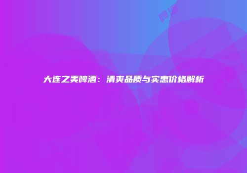 大连之美啤酒：清爽品质与实惠价格解析