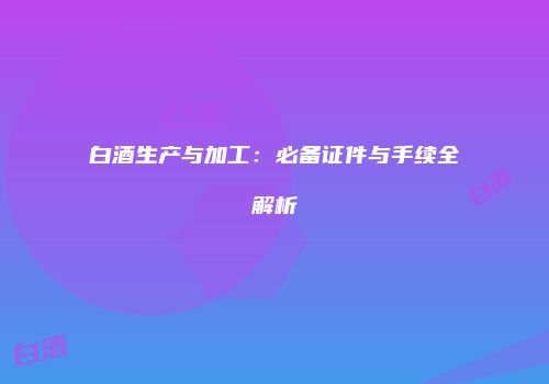 白酒生产与加工：必备证件与手续全解析
