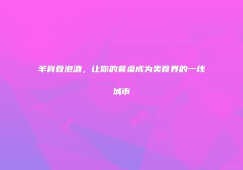 羊脊骨泡酒，让你的餐桌成为美食界的一线城市