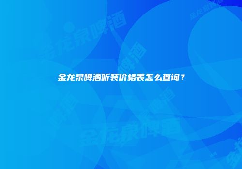 金龙泉啤酒听装价格表怎么查询？