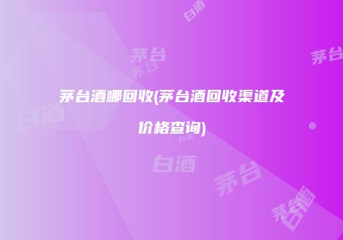 茅台酒哪回收(茅台酒回收渠道及价格查询)