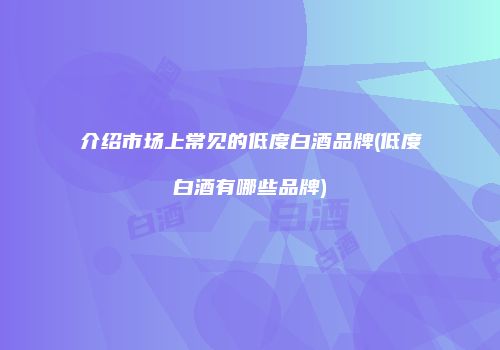 介绍市场上常见的低度白酒品牌(低度白酒有哪些品牌)