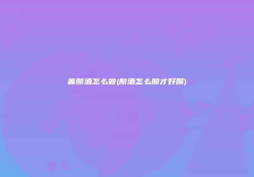 善酿酒怎么做(酿酒怎么酿才好喝)