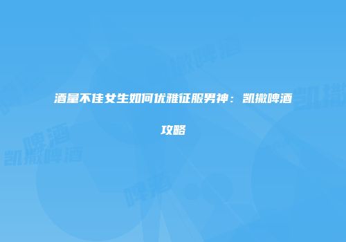 酒量不佳女生如何优雅征服男神：凯撒啤酒攻略