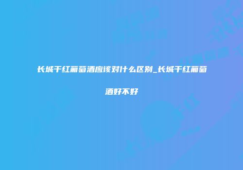 长城干红葡萄酒应该对什么区别_长城干红葡萄酒好不好