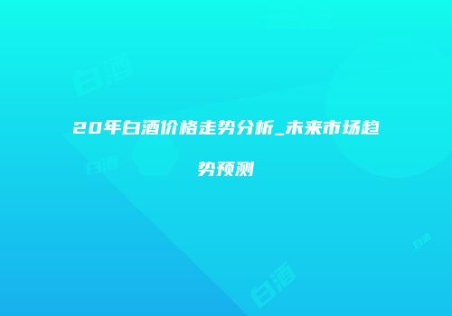 20年白酒价格走势分析_未来市场趋势预测