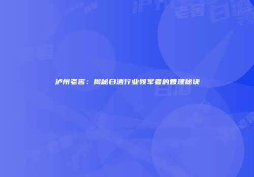 泸州老窖：揭秘白酒行业领军者的管理秘诀