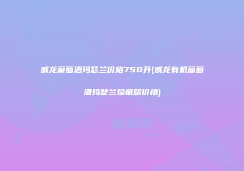 威龙葡萄酒玛瑟兰价格750升(威龙有机葡萄酒玛瑟兰珍藏版价格)