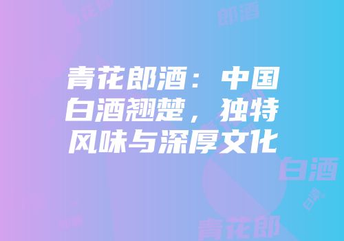 青花郎酒：中国白酒翘楚，独特风味与深厚文化