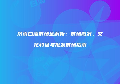 济南白酒市场全解析：市场概况、文化特色与批发市场指南
