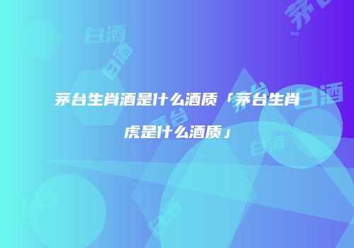 茅台生肖酒是什么酒质「茅台生肖虎是什么酒质」