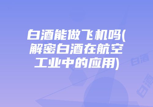 白酒能做飞机吗(解密白酒在航空工业中的应用)