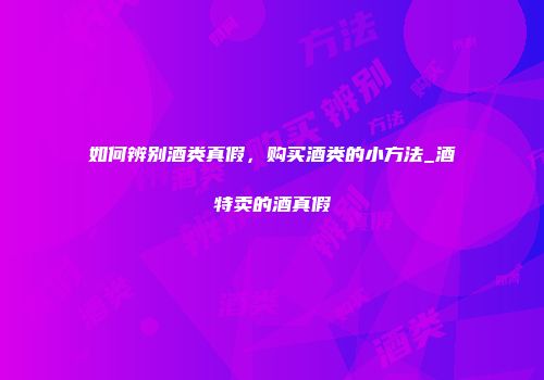 如何辨别酒类真假，购买酒类的小方法_酒特卖的酒真假