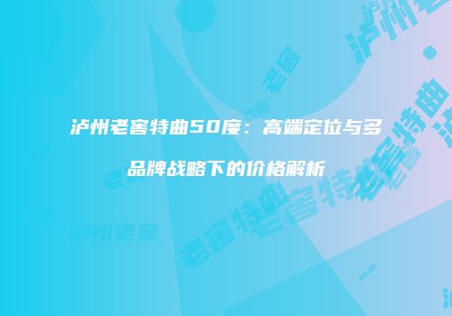 泸州老窖特曲50度：高端定位与多品牌战略下的价格解析