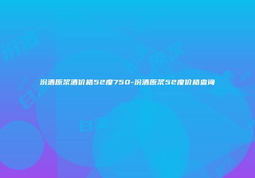 汾酒原浆酒价格52度750-汾酒原浆52度价格查询