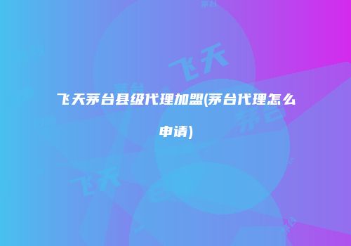 飞天茅台县级代理加盟(茅台代理怎么申请)