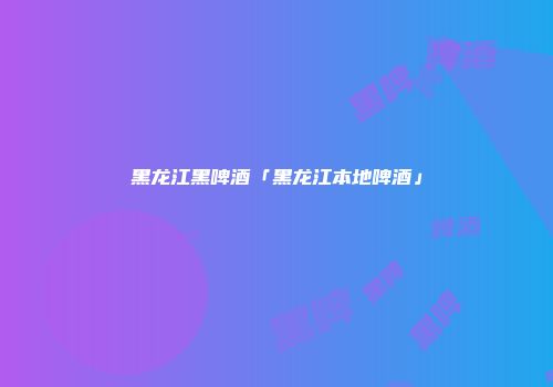黑龙江黑啤酒「黑龙江本地啤酒」
