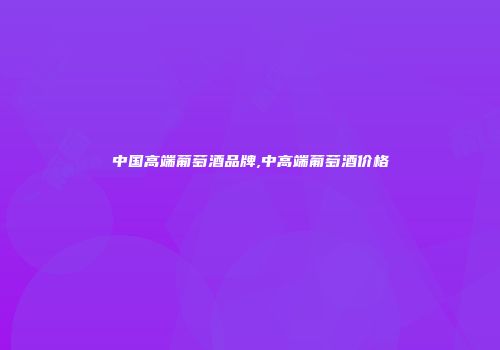 中国高端葡萄酒品牌,中高端葡萄酒价格