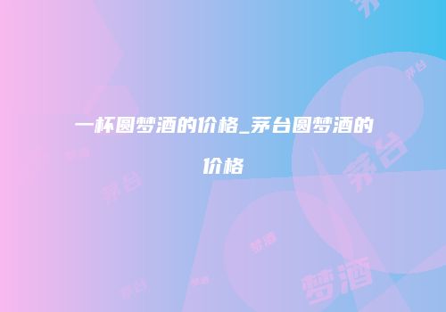 一杯圆梦酒的价格_茅台圆梦酒的价格