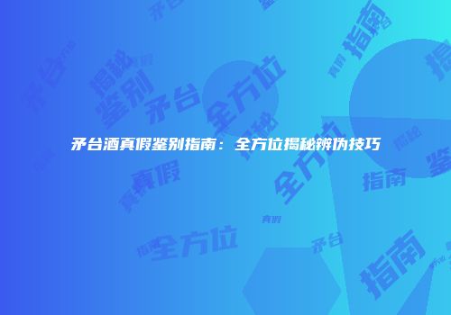 矛台酒真假鉴别指南：全方位揭秘辨伪技巧