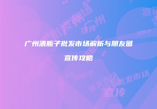 广州酒瓶子批发市场解析与朋友圈宣传攻略