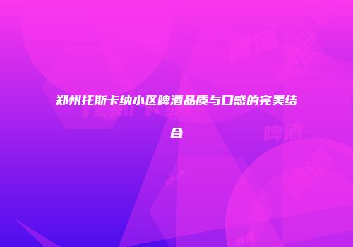 郑州托斯卡纳小区啤酒品质与口感的完美结合